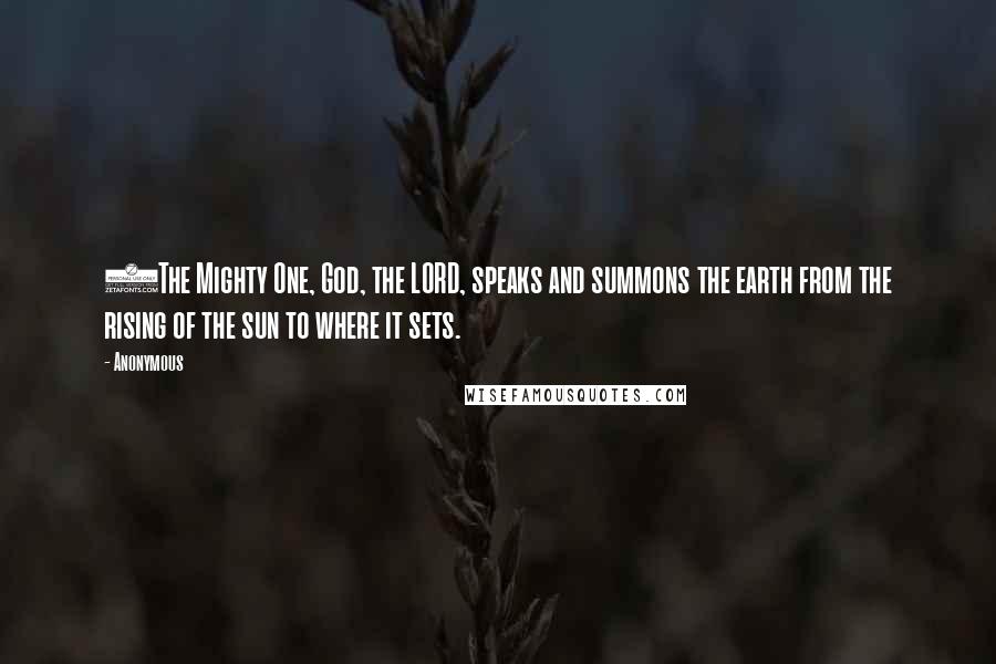 Anonymous Quotes: 1The Mighty One, God, the LORD, speaks and summons the earth from the rising of the sun to where it sets.