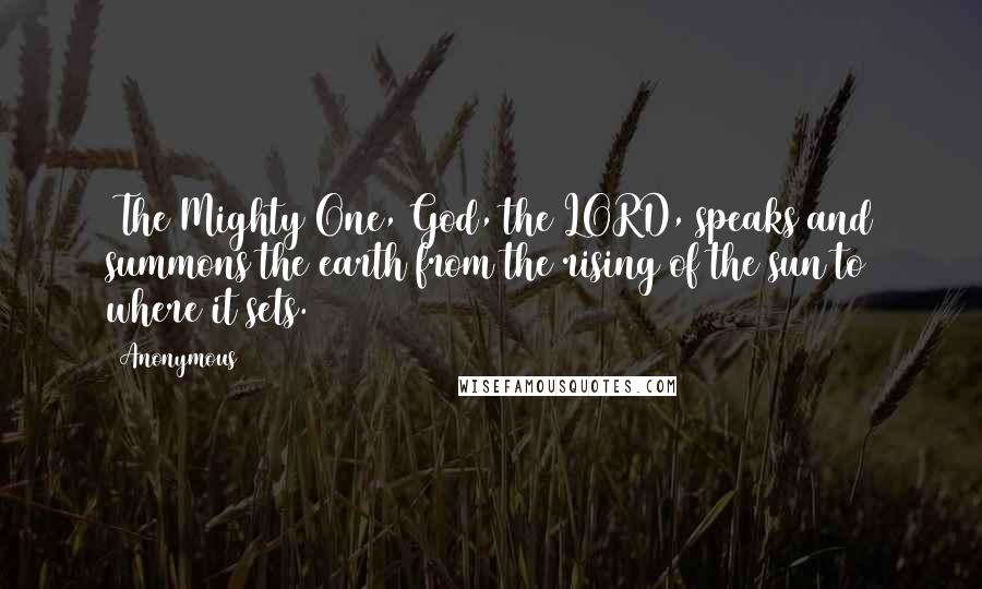 Anonymous Quotes: 1The Mighty One, God, the LORD, speaks and summons the earth from the rising of the sun to where it sets.