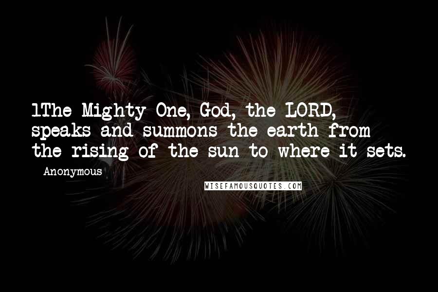 Anonymous Quotes: 1The Mighty One, God, the LORD, speaks and summons the earth from the rising of the sun to where it sets.