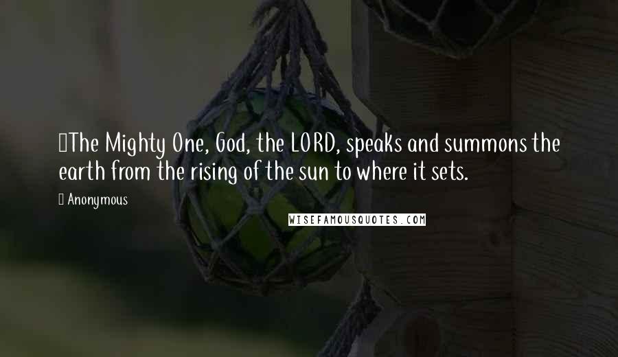 Anonymous Quotes: 1The Mighty One, God, the LORD, speaks and summons the earth from the rising of the sun to where it sets.