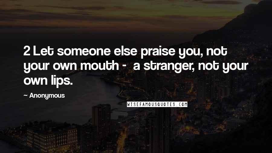 Anonymous Quotes: 2 Let someone else praise you, not your own mouth - a stranger, not your own lips.