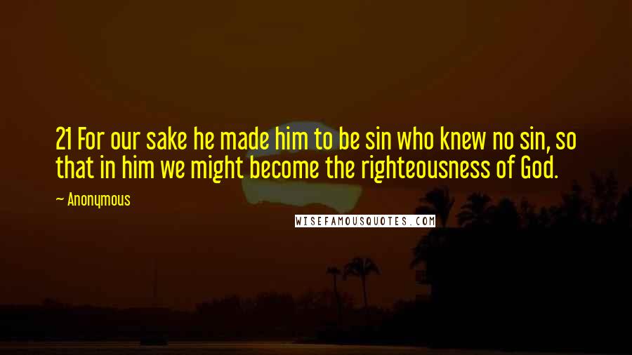 Anonymous Quotes: 21 For our sake he made him to be sin who knew no sin, so that in him we might become the righteousness of God.
