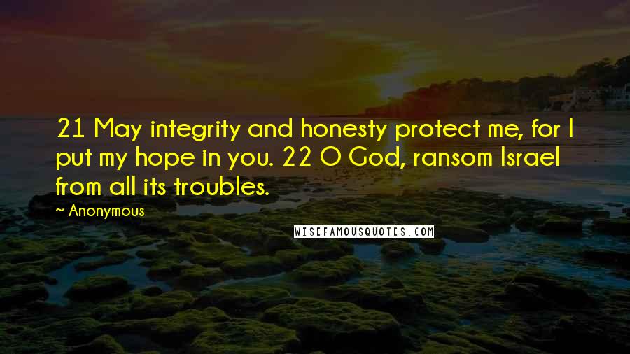 Anonymous Quotes: 21 May integrity and honesty protect me, for I put my hope in you. 22 O God, ransom Israel from all its troubles.
