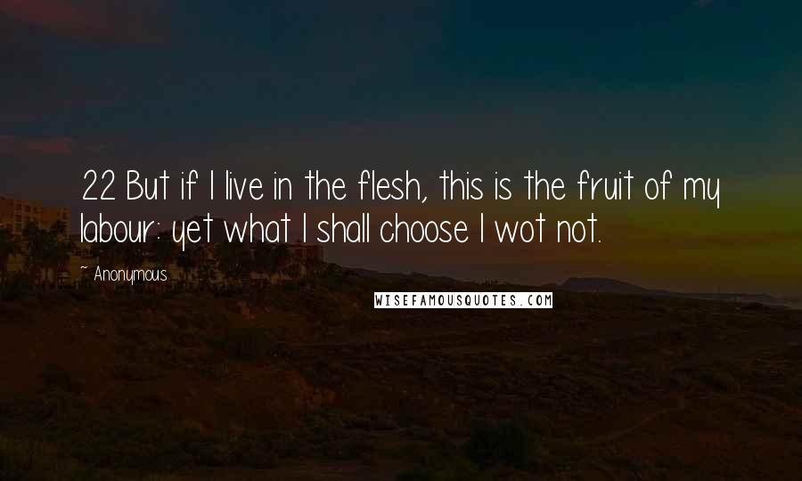 Anonymous Quotes: 22 But if I live in the flesh, this is the fruit of my labour: yet what I shall choose I wot not.