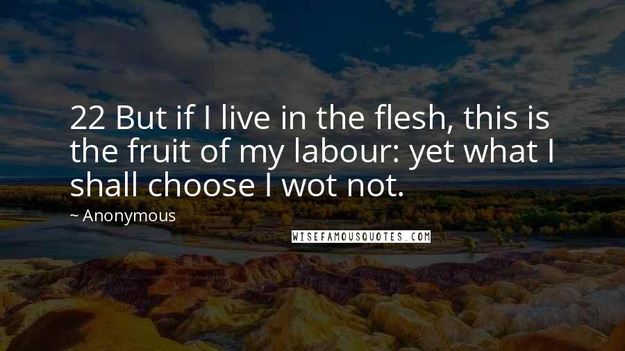 Anonymous Quotes: 22 But if I live in the flesh, this is the fruit of my labour: yet what I shall choose I wot not.