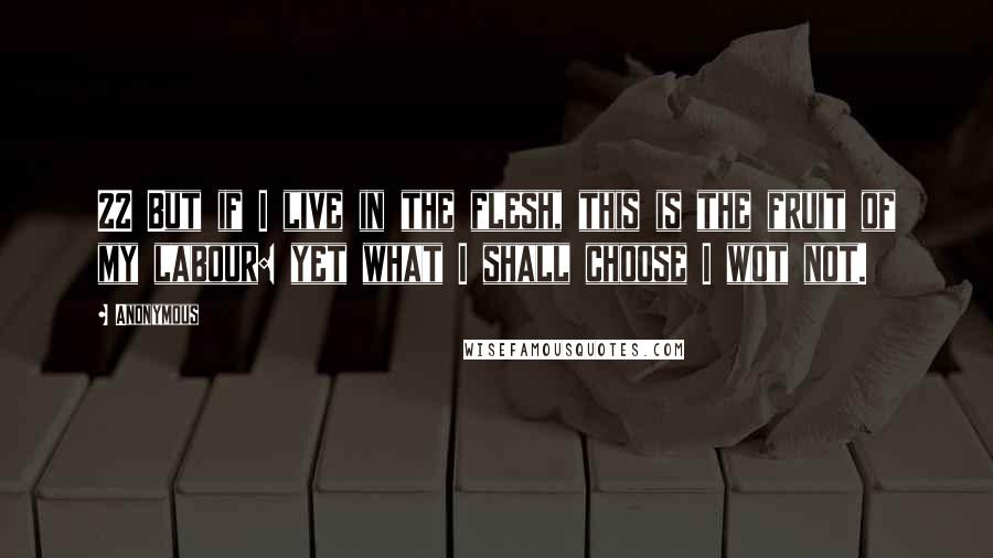 Anonymous Quotes: 22 But if I live in the flesh, this is the fruit of my labour: yet what I shall choose I wot not.