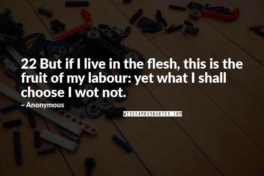 Anonymous Quotes: 22 But if I live in the flesh, this is the fruit of my labour: yet what I shall choose I wot not.