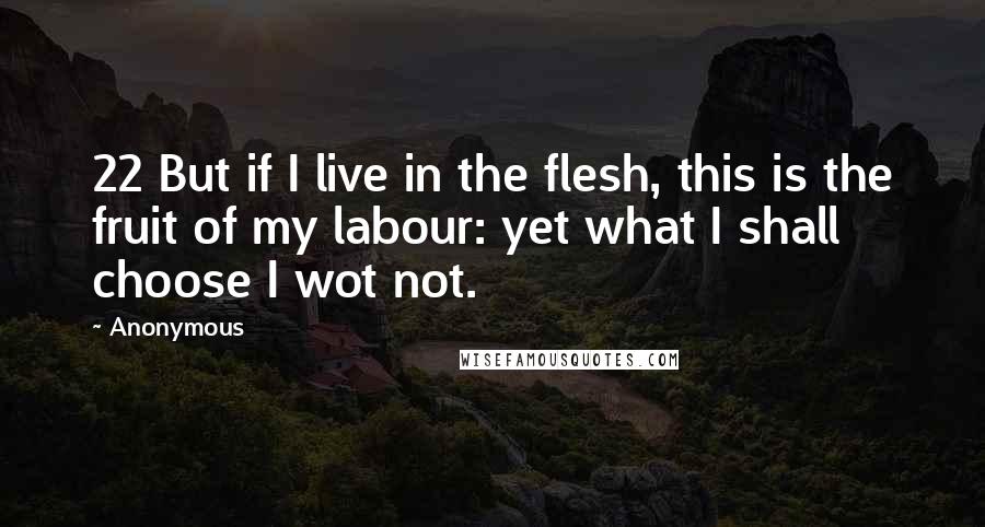 Anonymous Quotes: 22 But if I live in the flesh, this is the fruit of my labour: yet what I shall choose I wot not.