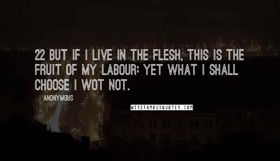 Anonymous Quotes: 22 But if I live in the flesh, this is the fruit of my labour: yet what I shall choose I wot not.