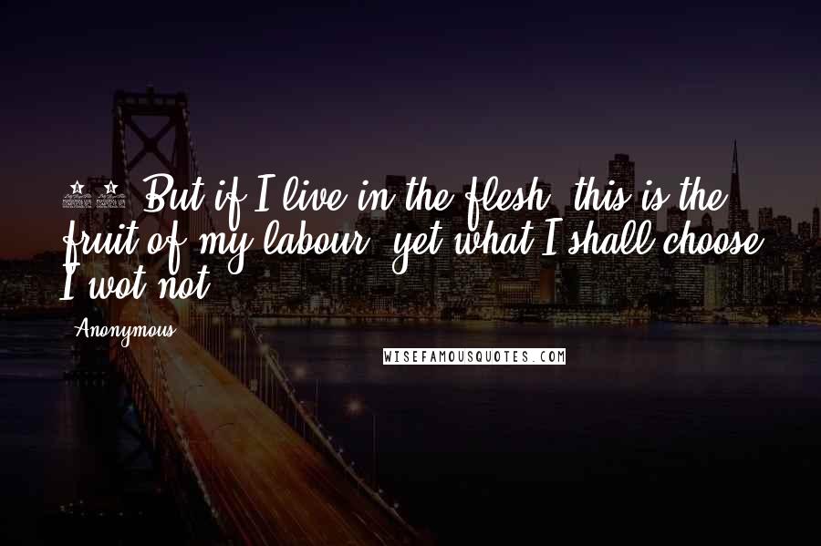 Anonymous Quotes: 22 But if I live in the flesh, this is the fruit of my labour: yet what I shall choose I wot not.