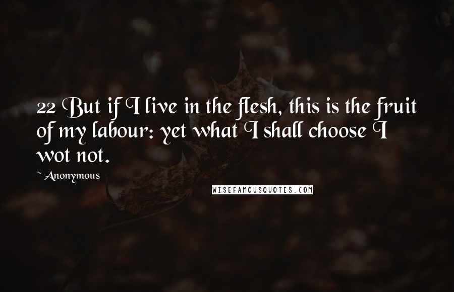 Anonymous Quotes: 22 But if I live in the flesh, this is the fruit of my labour: yet what I shall choose I wot not.