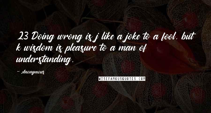 Anonymous Quotes: 23 Doing wrong is j like a joke to a fool, but k wisdom is pleasure to a man of understanding.