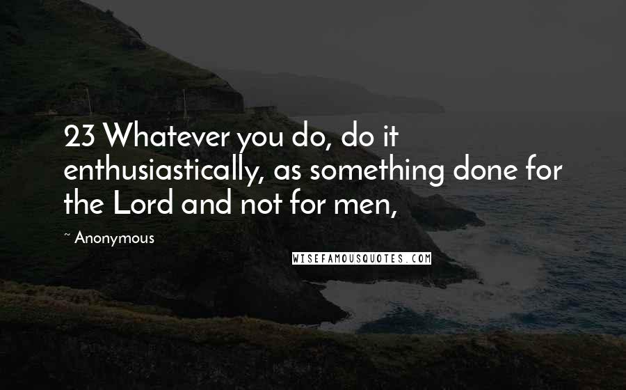 Anonymous Quotes: 23 Whatever you do, do it enthusiastically, as something done for the Lord and not for men,
