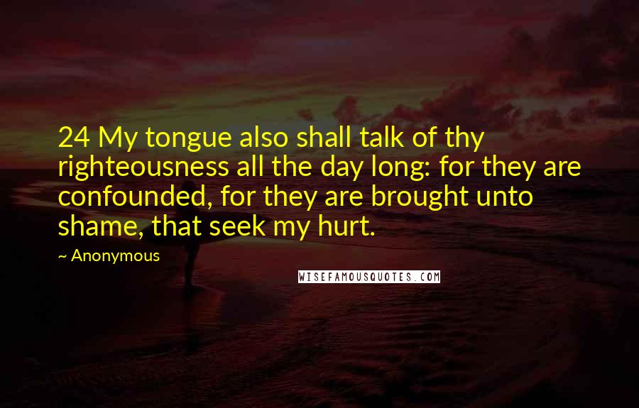 Anonymous Quotes: 24 My tongue also shall talk of thy righteousness all the day long: for they are confounded, for they are brought unto shame, that seek my hurt.