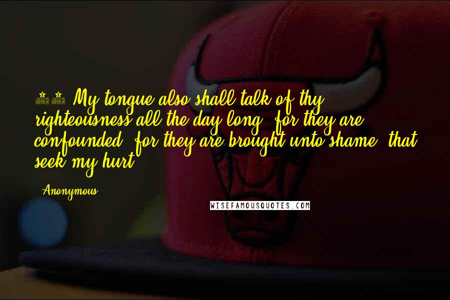 Anonymous Quotes: 24 My tongue also shall talk of thy righteousness all the day long: for they are confounded, for they are brought unto shame, that seek my hurt.