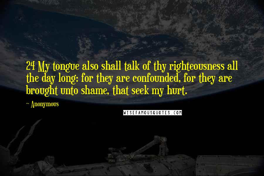 Anonymous Quotes: 24 My tongue also shall talk of thy righteousness all the day long: for they are confounded, for they are brought unto shame, that seek my hurt.
