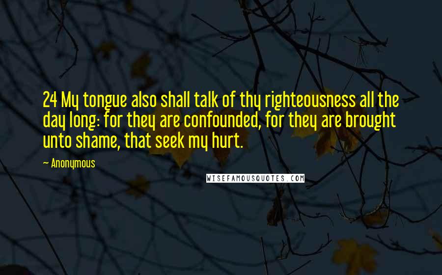 Anonymous Quotes: 24 My tongue also shall talk of thy righteousness all the day long: for they are confounded, for they are brought unto shame, that seek my hurt.