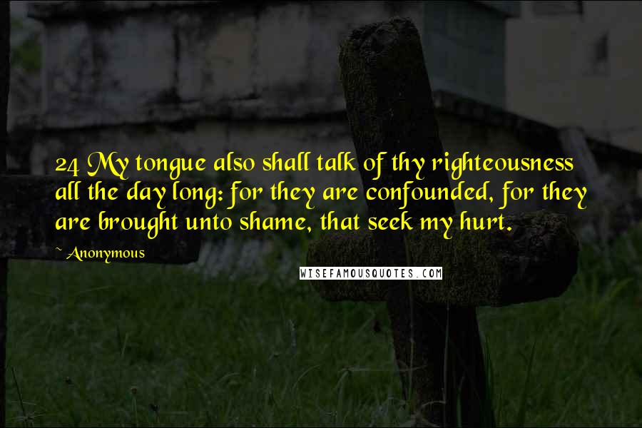 Anonymous Quotes: 24 My tongue also shall talk of thy righteousness all the day long: for they are confounded, for they are brought unto shame, that seek my hurt.