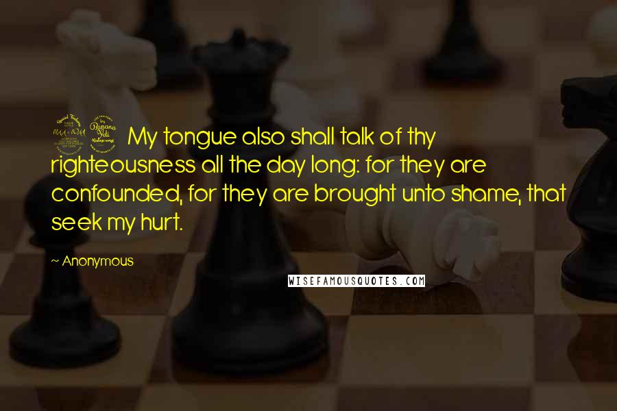 Anonymous Quotes: 24 My tongue also shall talk of thy righteousness all the day long: for they are confounded, for they are brought unto shame, that seek my hurt.