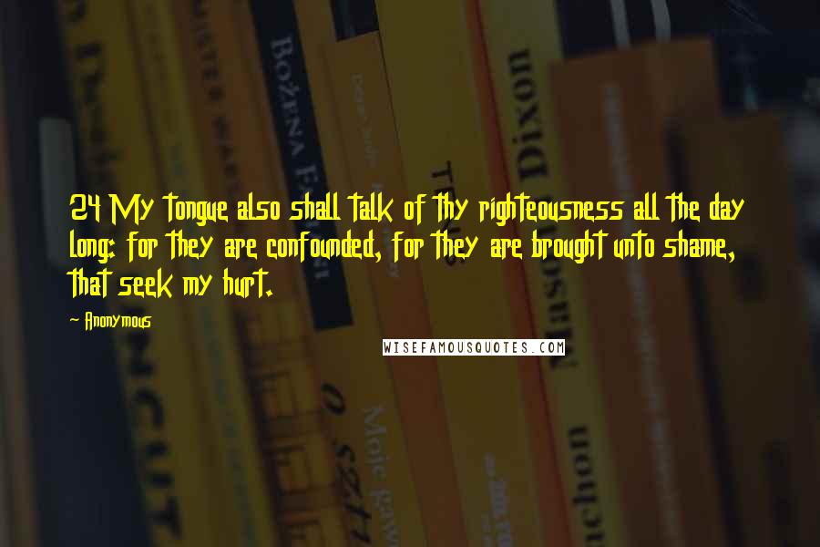 Anonymous Quotes: 24 My tongue also shall talk of thy righteousness all the day long: for they are confounded, for they are brought unto shame, that seek my hurt.