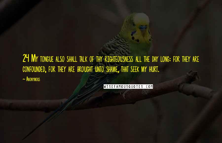 Anonymous Quotes: 24 My tongue also shall talk of thy righteousness all the day long: for they are confounded, for they are brought unto shame, that seek my hurt.