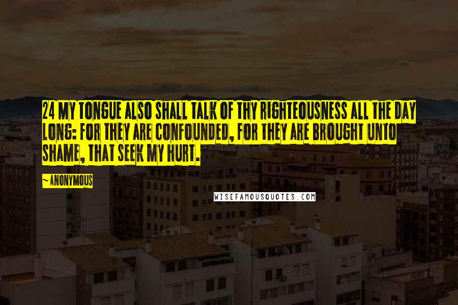 Anonymous Quotes: 24 My tongue also shall talk of thy righteousness all the day long: for they are confounded, for they are brought unto shame, that seek my hurt.