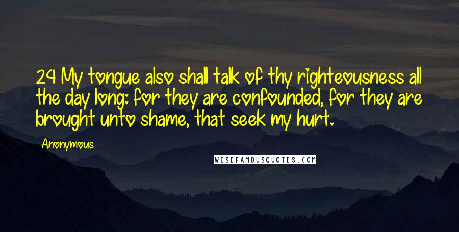 Anonymous Quotes: 24 My tongue also shall talk of thy righteousness all the day long: for they are confounded, for they are brought unto shame, that seek my hurt.