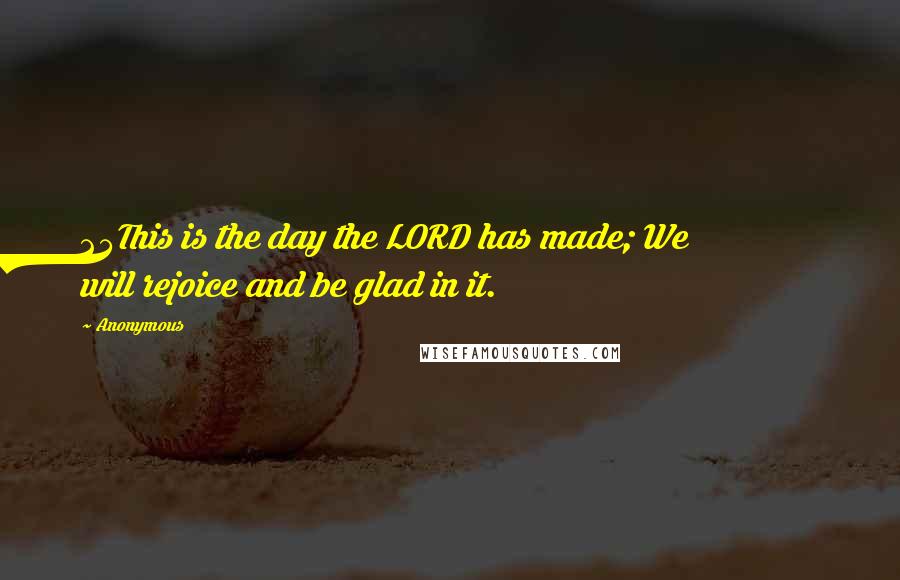 Anonymous Quotes: 24This is the day the LORD has made; We will rejoice and be glad in it.