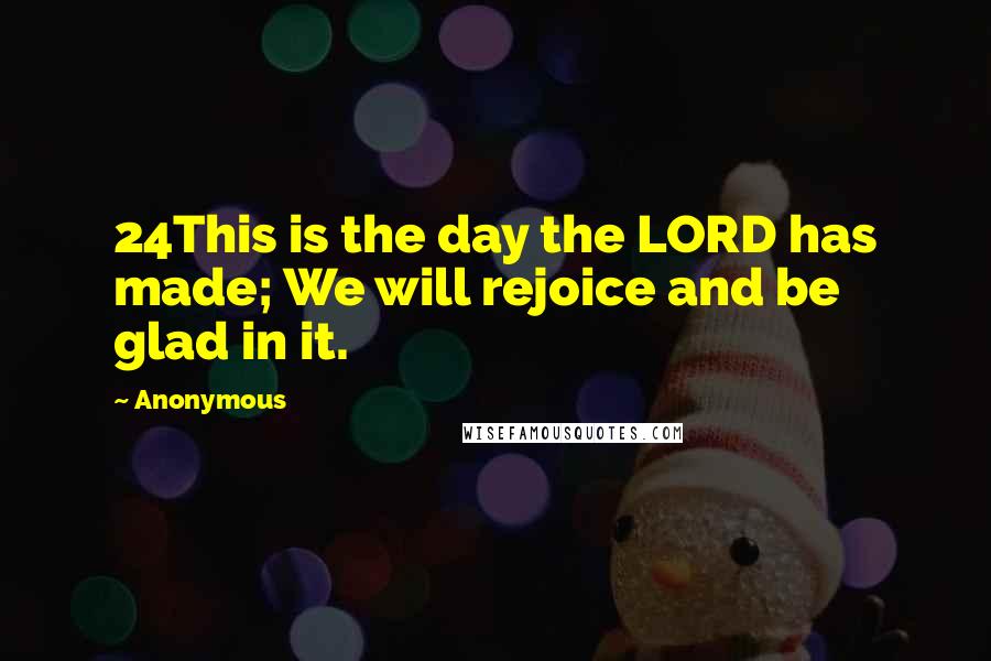 Anonymous Quotes: 24This is the day the LORD has made; We will rejoice and be glad in it.