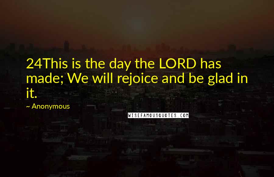 Anonymous Quotes: 24This is the day the LORD has made; We will rejoice and be glad in it.