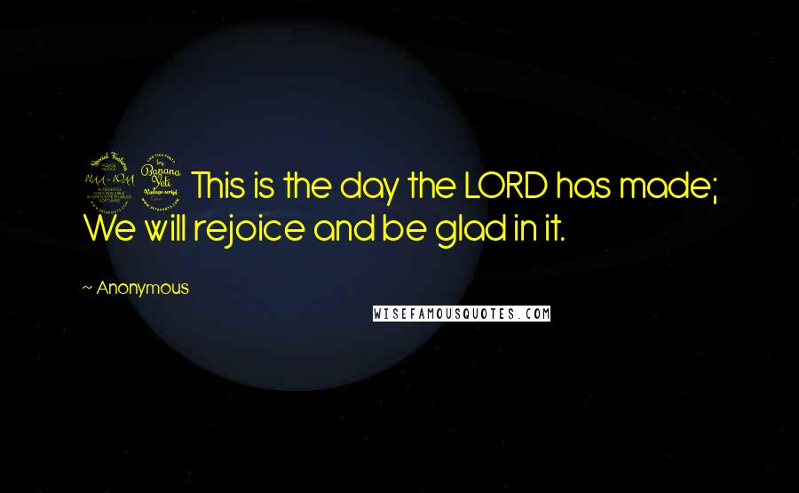 Anonymous Quotes: 24This is the day the LORD has made; We will rejoice and be glad in it.