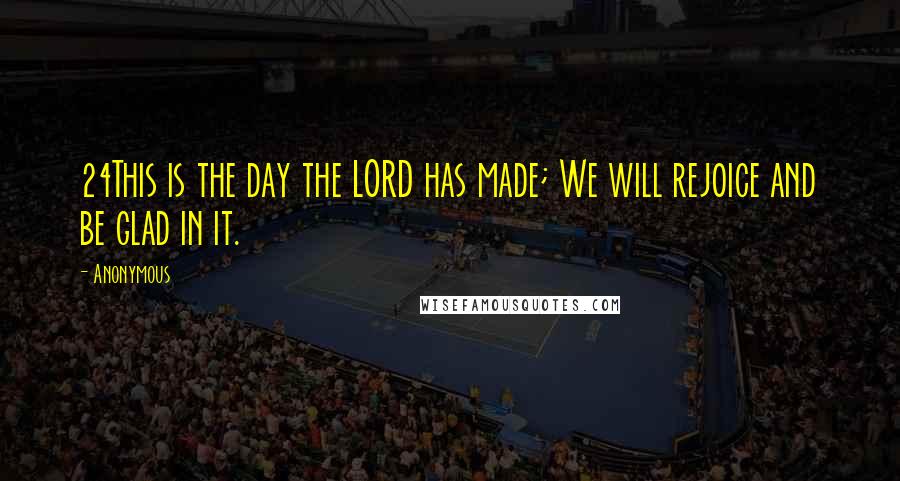 Anonymous Quotes: 24This is the day the LORD has made; We will rejoice and be glad in it.