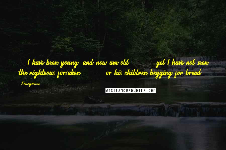 Anonymous Quotes: 25 I have been young, and now am old,         yet I have not seen the righteous forsaken         or his children begging for bread.