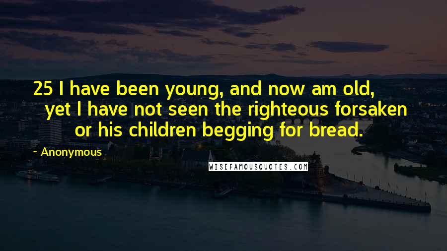 Anonymous Quotes: 25 I have been young, and now am old,         yet I have not seen the righteous forsaken         or his children begging for bread.