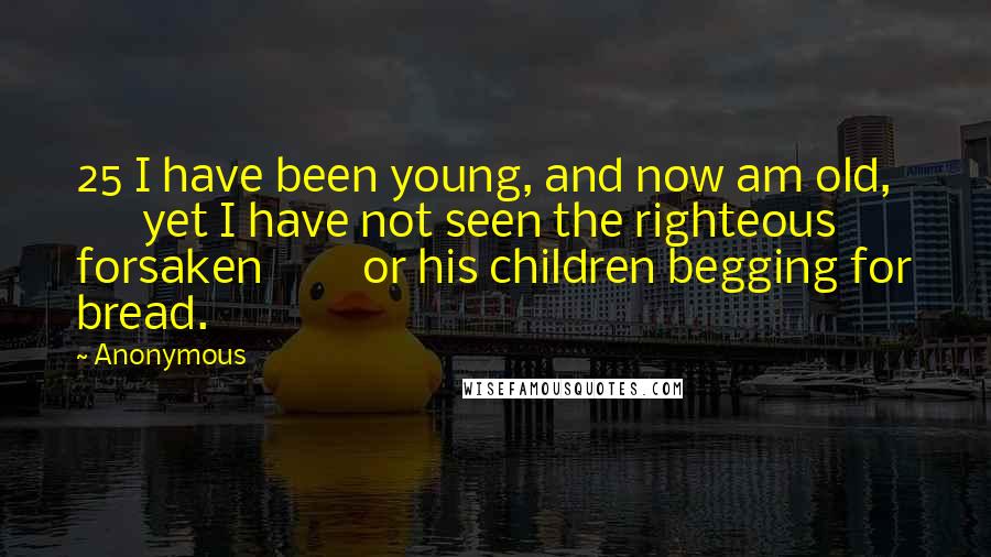Anonymous Quotes: 25 I have been young, and now am old,         yet I have not seen the righteous forsaken         or his children begging for bread.