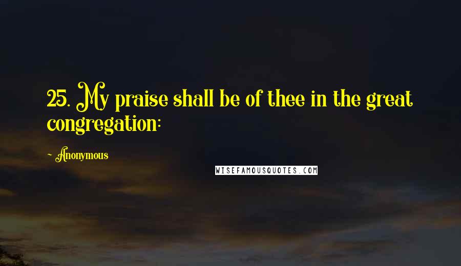 Anonymous Quotes: 25. My praise shall be of thee in the great congregation: