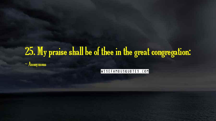 Anonymous Quotes: 25. My praise shall be of thee in the great congregation: