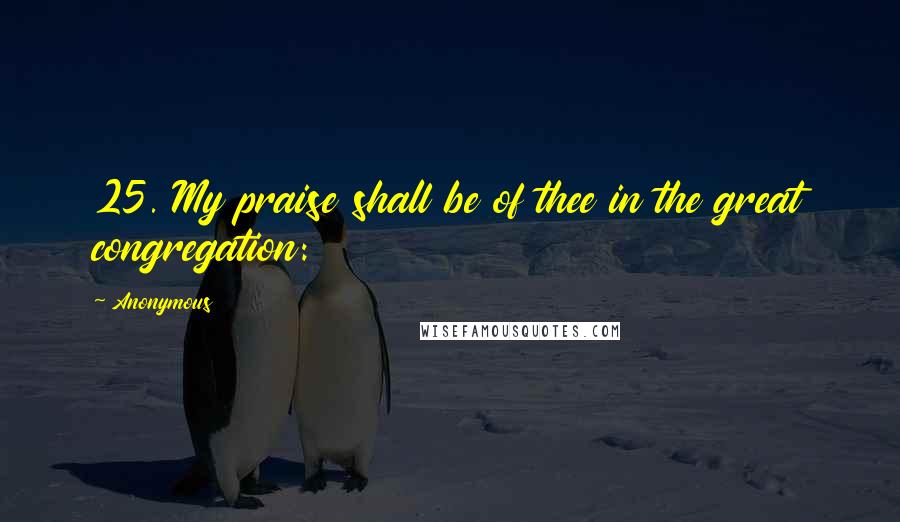 Anonymous Quotes: 25. My praise shall be of thee in the great congregation: