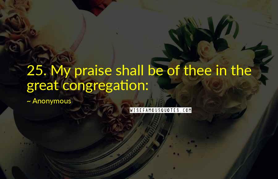 Anonymous Quotes: 25. My praise shall be of thee in the great congregation: