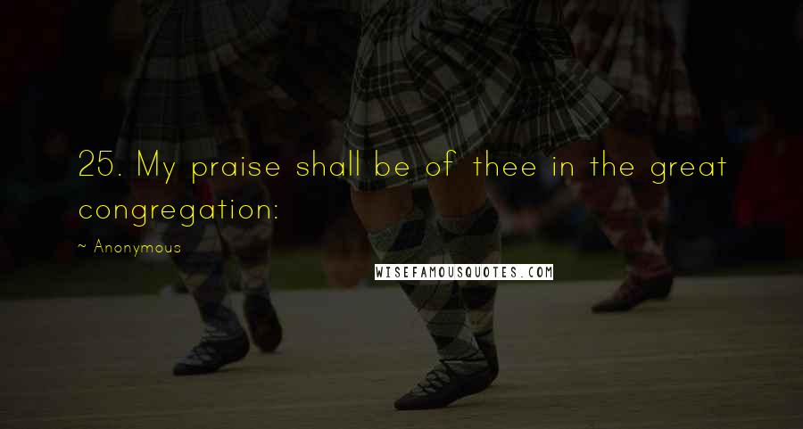 Anonymous Quotes: 25. My praise shall be of thee in the great congregation:
