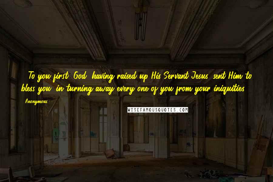 Anonymous Quotes: 26To you first, God, having raised up His Servant Jesus, sent Him to bless you, in turning away every one of you from your iniquities.