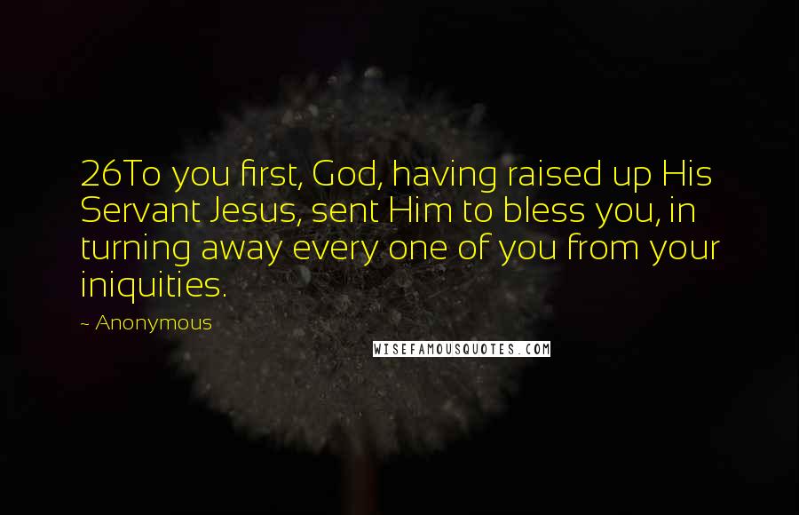 Anonymous Quotes: 26To you first, God, having raised up His Servant Jesus, sent Him to bless you, in turning away every one of you from your iniquities.