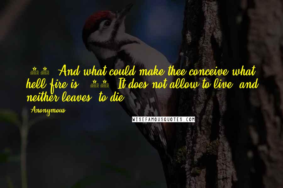 Anonymous Quotes: (27) And what could make thee conceive what hell-fire is? (28) It does not allow to live, and neither leaves [to die],