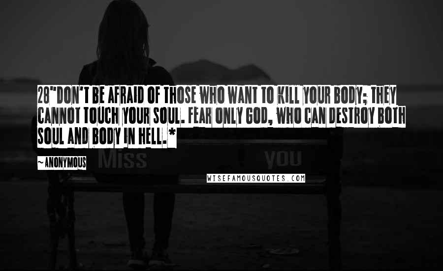 Anonymous Quotes: 28"Don't be afraid of those who want to kill your body; they cannot touch your soul. Fear only God, who can destroy both soul and body in hell.*