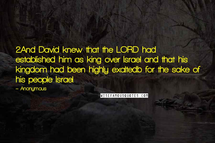 Anonymous Quotes: 2And David knew that the LORD had established him as king over Israel and that his kingdom had been highly exaltedb for the sake of his people Israel.