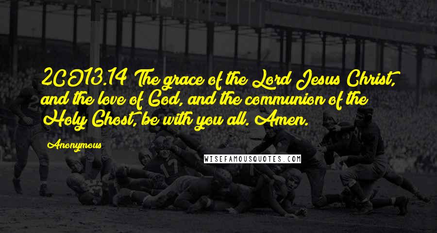 Anonymous Quotes: 2CO13.14 The grace of the Lord Jesus Christ, and the love of God, and the communion of the Holy Ghost, be with you all. Amen.