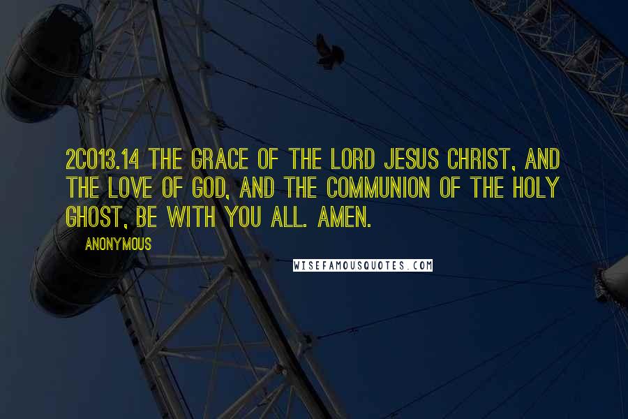 Anonymous Quotes: 2CO13.14 The grace of the Lord Jesus Christ, and the love of God, and the communion of the Holy Ghost, be with you all. Amen.