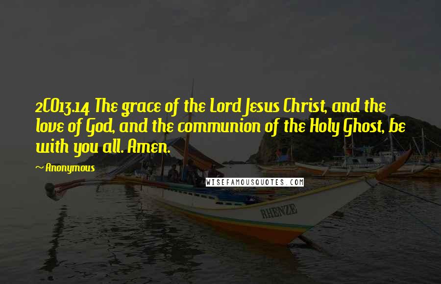 Anonymous Quotes: 2CO13.14 The grace of the Lord Jesus Christ, and the love of God, and the communion of the Holy Ghost, be with you all. Amen.