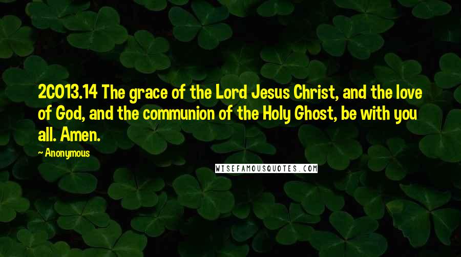 Anonymous Quotes: 2CO13.14 The grace of the Lord Jesus Christ, and the love of God, and the communion of the Holy Ghost, be with you all. Amen.