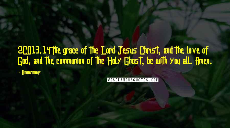 Anonymous Quotes: 2CO13.14 The grace of the Lord Jesus Christ, and the love of God, and the communion of the Holy Ghost, be with you all. Amen.